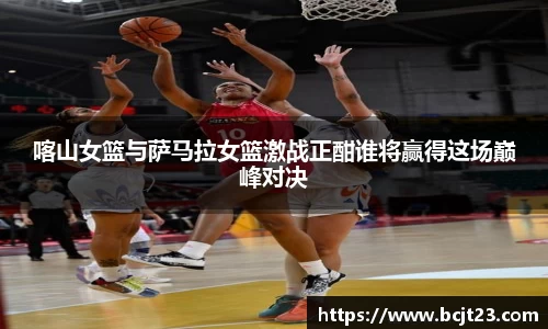 喀山女篮与萨马拉女篮激战正酣谁将赢得这场巅峰对决